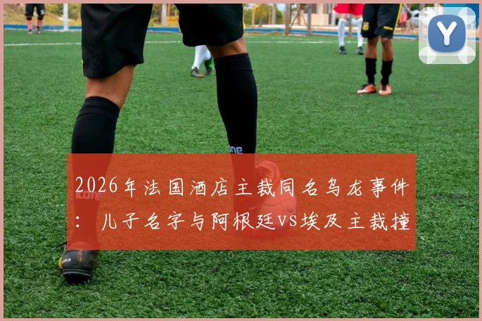 2026年法国酒店主裁同名乌龙事件:儿子名字与阿根廷vs埃及主裁撞车,父亲无辜遭球迷网暴始末
