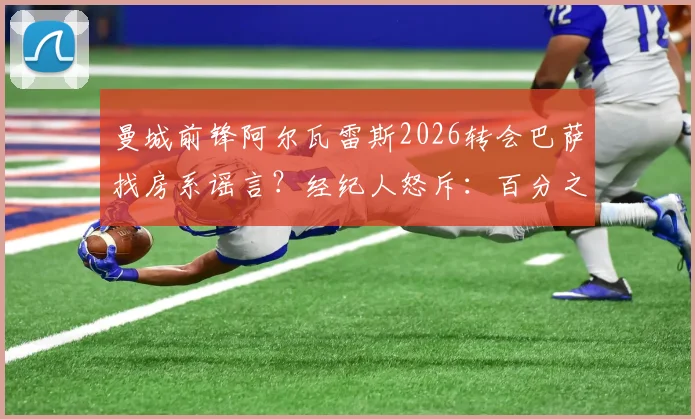 曼城前锋阿尔瓦雷斯2026转会巴萨找房系谣言?经纪人怒斥:百分之百谎言,附球员未来去向分析