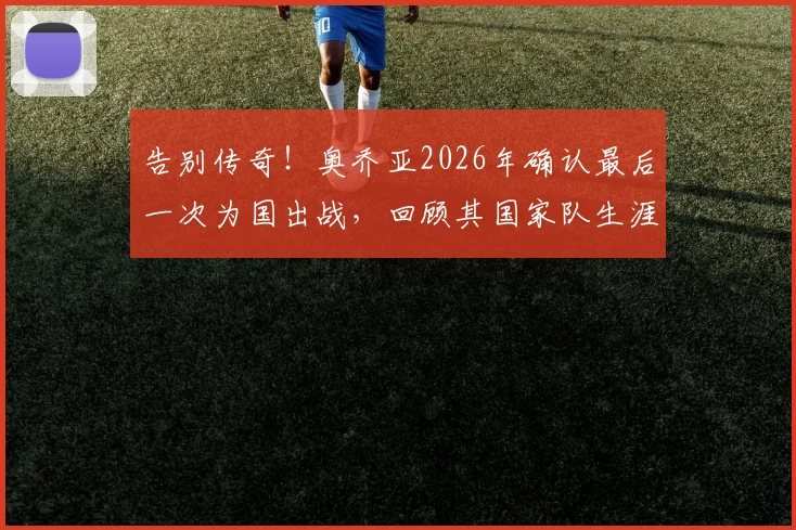 告别传奇！奥乔亚2026年确认最后一次为国出战，回顾其国家队生涯数据与感人告别宣言