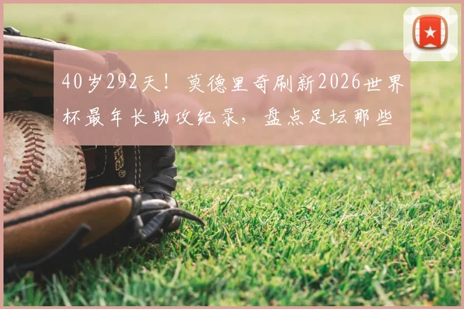 40岁292天!莫德里奇刷新2026世界杯最年长助攻纪录,盘点足坛那些越老越妖的传奇中场
