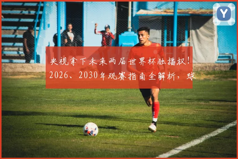 央视拿下未来两届世界杯独播权！2026、2030年观赛指南全解析，球迷必看