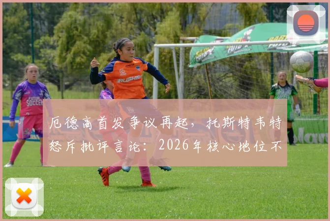 厄德高首发争议再起，托斯特韦特怒斥批评言论：2026年核心地位不容置疑