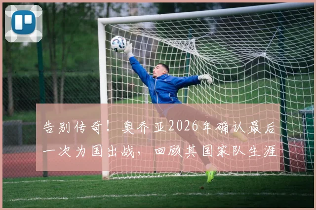 告别传奇！奥乔亚2026年确认最后一次为国出战，回顾其国家队生涯数据与感人告别宣言