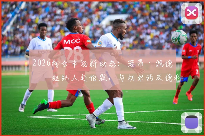 2026转会市场新动态:若昂·佩德罗经纪人赴伦敦,与切尔西及德科会面细节与球员数据前瞻