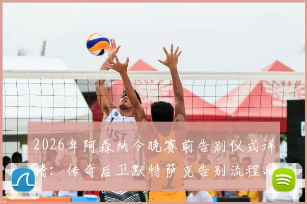 2026年阿森纳今晚赛前告别仪式详情：传奇后卫默特萨克告别流程、时间及观看指南全解析