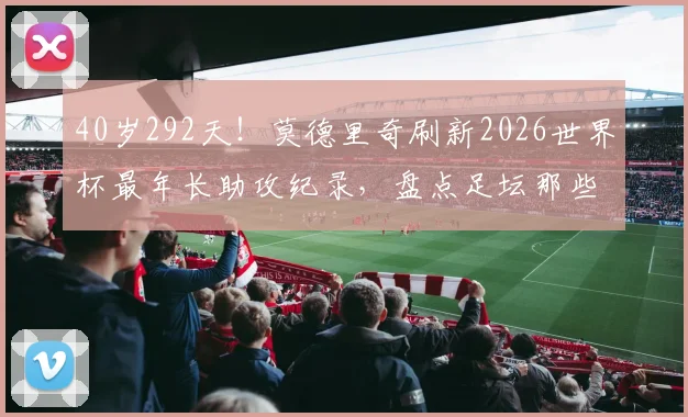 40岁292天！莫德里奇刷新2026世界杯最年长助攻纪录，盘点足坛那些越老越妖的传奇中场