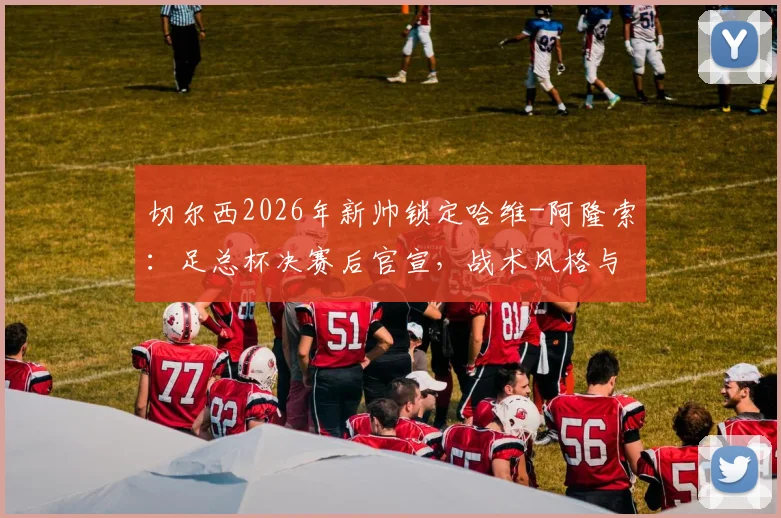 切尔西2026年新帅锁定哈维-阿隆索：足总杯决赛后官宣，战术风格与球员适配性深度分析，附转会窗展望