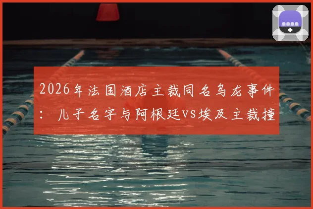 2026年法国酒店主裁同名乌龙事件：儿子名字与阿根廷vs埃及主裁撞车，父亲无辜遭球迷网暴始末