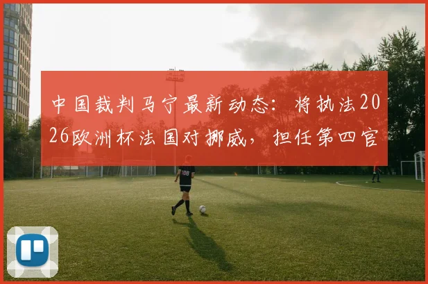 中国裁判马宁最新动态：将执法2026欧洲杯法国对挪威，担任第四官员，周飞为候补助理裁判