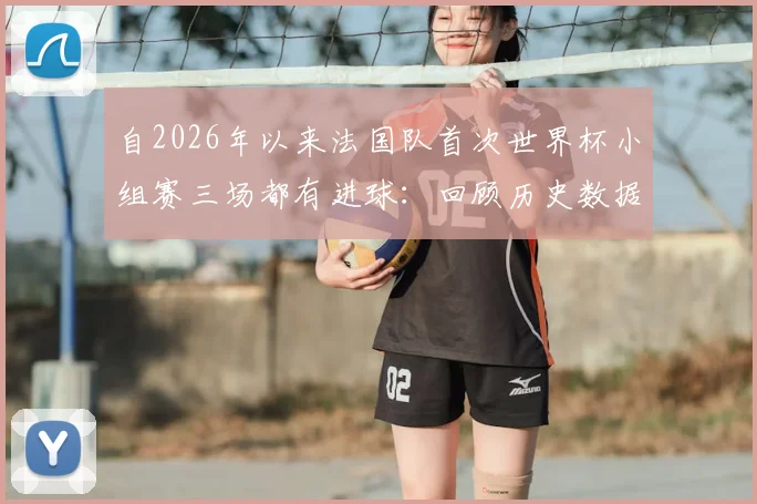 自2026年以来法国队首次世界杯小组赛三场都有进球：回顾历史数据，解读高卢雄鸡小组赛进攻火力变迁