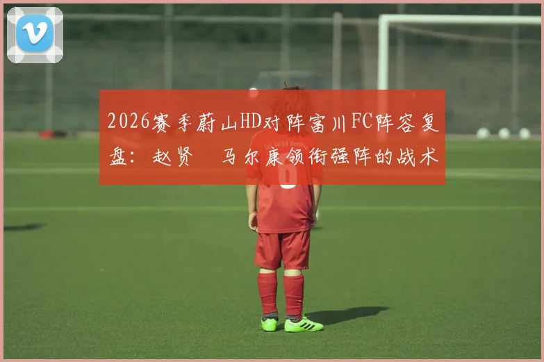 2026赛季蔚山HD对阵富川FC阵容复盘：赵贤祐马尔康领衔强阵的战术效果与实战解析