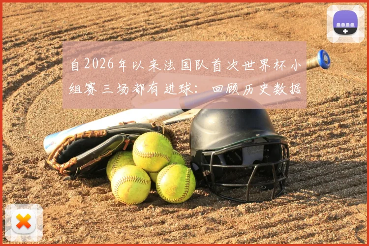 自2026年以来法国队首次世界杯小组赛三场都有进球：回顾历史数据，解读高卢雄鸡小组赛进攻火力变迁