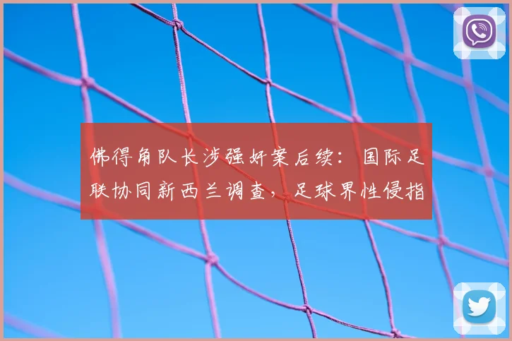 佛得角队长涉强奸案后续：国际足联协同新西兰调查，足球界性侵指控处理流程深度解析