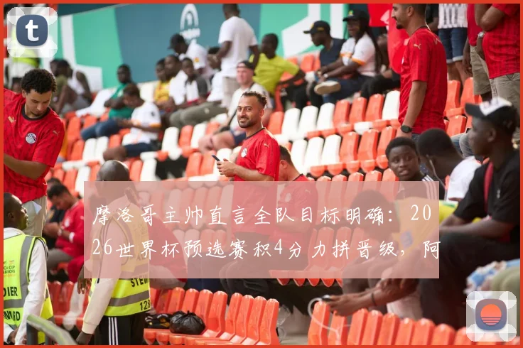 摩洛哥主帅直言全队目标明确：2026世界杯预选赛积4分力拼晋级，阿什拉夫专注比赛未受干扰