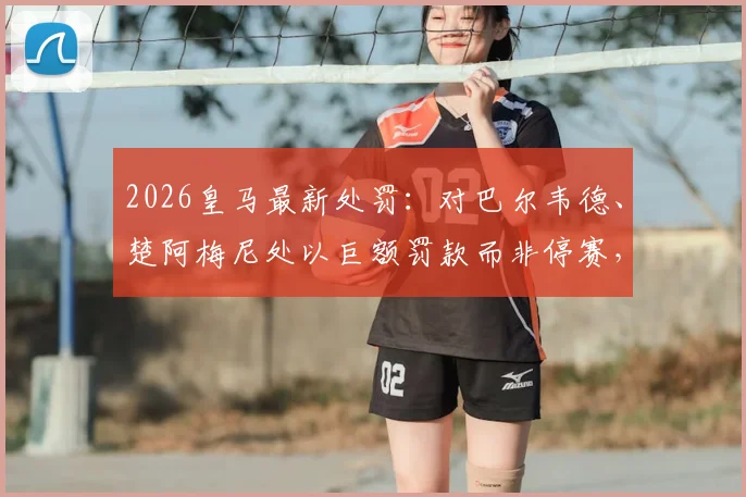 2026皇马最新处罚:对巴尔韦德、楚阿梅尼处以巨额罚款而非停赛,背后原因深度解析