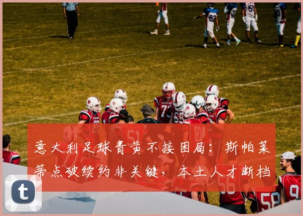 意大利足球青黄不接困局：斯帕莱蒂点破续约非关键，本土人才断档2026前如何破？