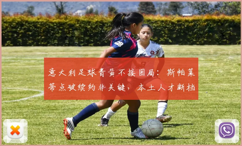 意大利足球青黄不接困局：斯帕莱蒂点破续约非关键，本土人才断档2026前如何破？