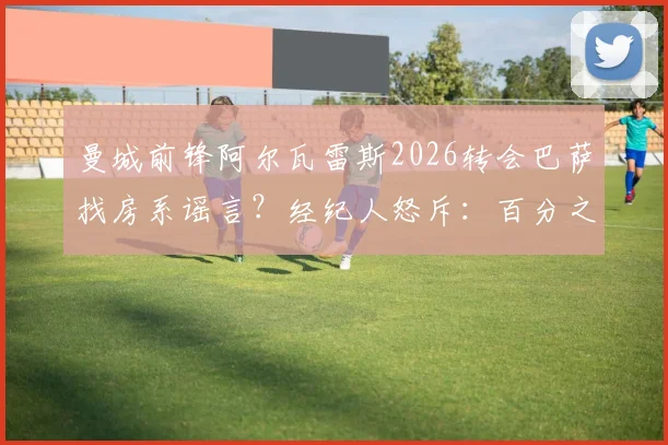 曼城前锋阿尔瓦雷斯2026转会巴萨找房系谣言？经纪人怒斥：百分之百谎言，附球员未来去向分析