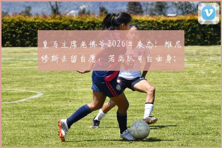 皇马主席老佛爷2026年表态:维尼修斯去留自愿,若离队可自由身;坦言暂未与穆里尼奥沟通未来计划