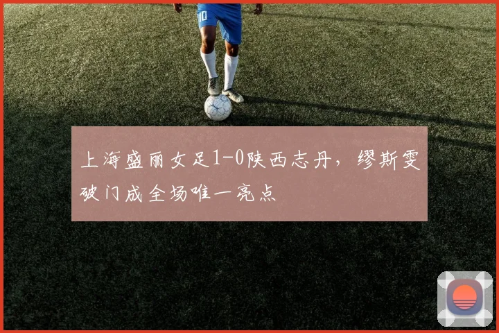 上海盛丽女足1-0陕西志丹,缪斯雯破门成全场唯一亮点