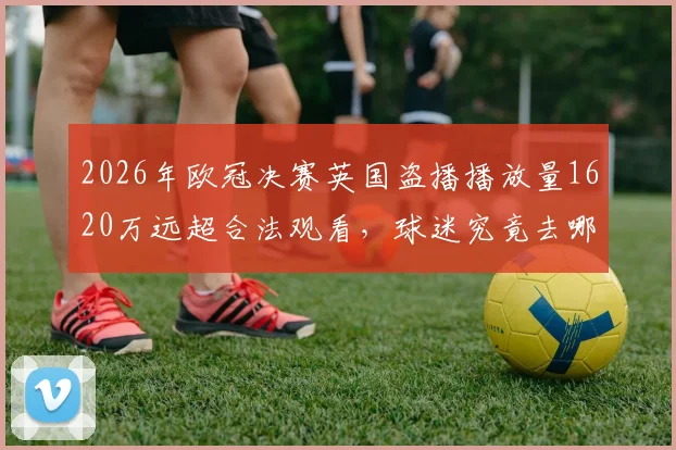 2026年欧冠决赛英国盗播播放量1620万远超合法观看，球迷究竟去哪看免费直播？合法观赛渠道全解析