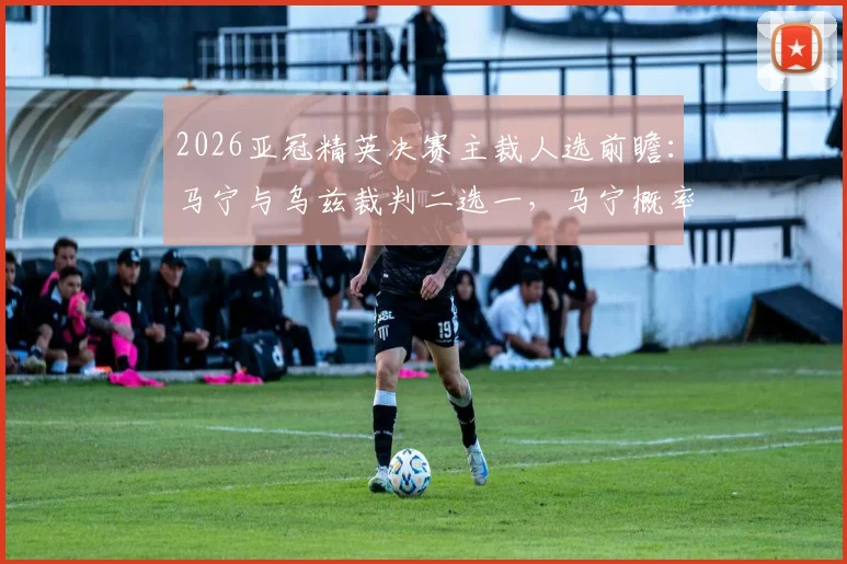 2026亚冠精英决赛主裁人选前瞻:马宁与乌兹裁判二选一,马宁概率最大原因深度剖析